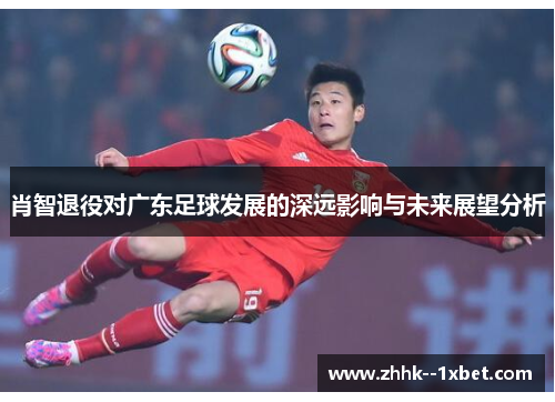 肖智退役对广东足球发展的深远影响与未来展望分析
