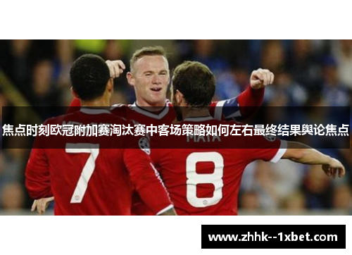 焦点时刻欧冠附加赛淘汰赛中客场策略如何左右最终结果舆论焦点