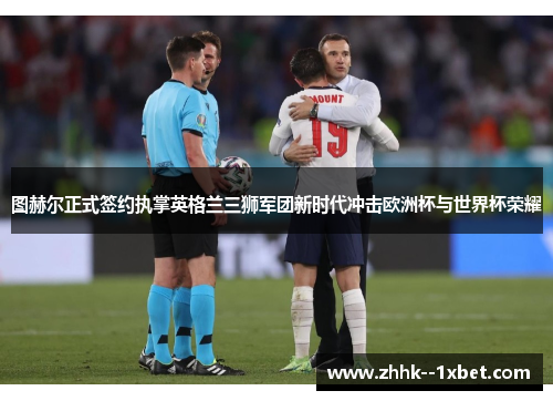 图赫尔正式签约执掌英格兰三狮军团新时代冲击欧洲杯与世界杯荣耀 图赫尔正式签约执掌英格兰三狮军团新时代冲击欧洲杯与世界杯荣耀