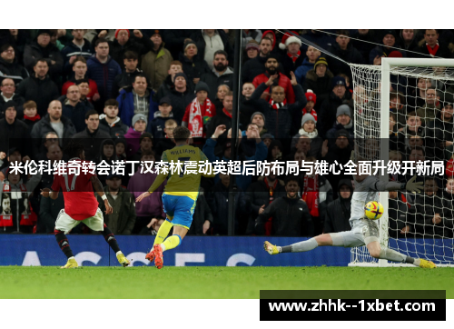 米伦科维奇转会诺丁汉森林震动英超后防布局与雄心全面升级开新局