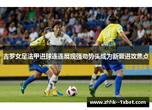 吉罗女足法甲进球连连展现强劲势头成为新晋进攻焦点